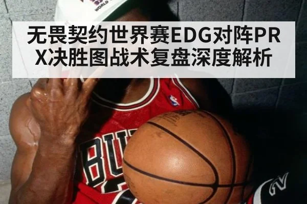 无畏契约世界赛EDG对阵PRX决胜图战术复盘深度解析